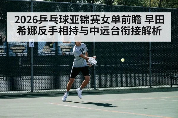 2026乒乓球亚锦赛女单前瞻 早田希娜反手相持与中远台衔接解析