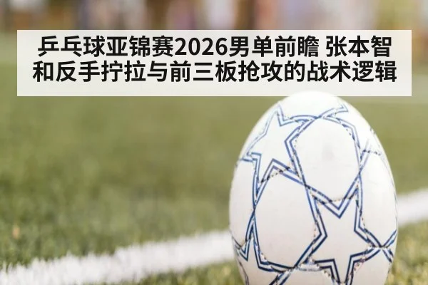 乒乓球亚锦赛2026男单前瞻 张本智和反手拧拉与前三板抢攻的战术逻辑