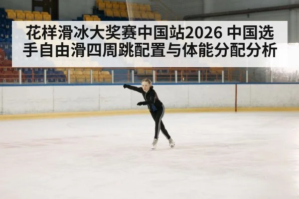 花样滑冰大奖赛中国站2026 中国选手自由滑四周跳配置与体能分配分析