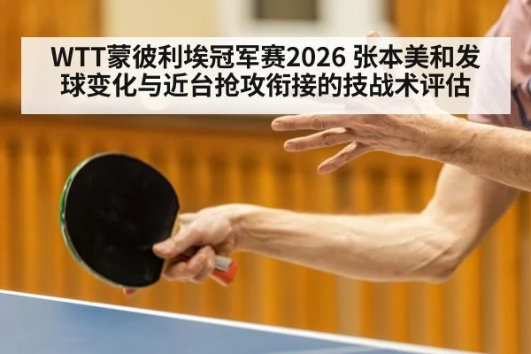 WTT蒙彼利埃冠军赛2026 张本美和发球变化与近台抢攻衔接的技战术评估