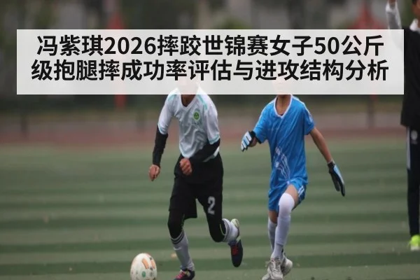 冯紫琪2026摔跤世锦赛女子50公斤级抱腿摔成功率评估与进攻结构分析